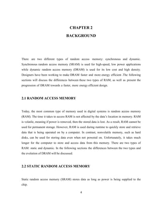 4
CHAPTER 2
BACKGROUND
There are two different types of random access memory: synchronous and dynamic.
Synchronous random access memory (SRAM) is used for high-speed, low power applications
while dynamic random access memory (DRAM) is used for its low cost and high density.
Designers have been working to make DRAM faster and more energy efficient .The following
sections will discuss the differences between these two types of RAM, as well as present the
progression of DRAM towards a faster, more energy efficient design.
2.1 RANDOM ACCESS MEMORY
Today, the most common type of memory used in digital systems is random access memory
(RAM). The time it takes to access RAM is not affected by the data’s location in memory. RAM
is volatile, meaning if power is removed, then the stored data is lost. As a result, RAM cannot be
used for permanent storage. However, RAM is used during runtime to quickly store and retrieve
data that is being operated on by a computer. In contrast, nonvolatile memory, such as hard
disks, can be used for storing data even when not powered on. Unfortunately, it takes much
longer for the computer to store and access data from this memory. There are two types of
RAM: static and dynamic. In the following sections the differences between the two types and
the evolution of DRAM will be discussed.
2.2 STATIC RANDOM ACCESS MEMORY
Static random access memory (SRAM) stores data as long as power is being supplied to the
chip.
 