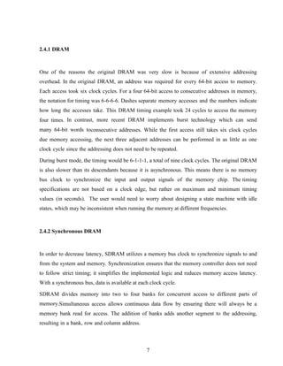 7
2.4.1 DRAM
One of the reasons the original DRAM was very slow is because of extensive addressing
overhead. In the original DRAM, an address was required for every 64-bit access to memory.
Each access took six clock cycles. For a four 64-bit access to consecutive addresses in memory,
the notation for timing was 6-6-6-6. Dashes separate memory accesses and the numbers indicate
how long the accesses take. This DRAM timing example took 24 cycles to access the memory
four times. In contrast, more recent DRAM implements burst technology which can send
many 64-bit words toconsecutive addresses. While the first access still takes six clock cycles
due memory accessing, the next three adjacent addresses can be performed in as little as one
clock cycle since the addressing does not need to be repeated.
During burst mode, the timing would be 6-1-1-1, a total of nine clock cycles. The original DRAM
is also slower than its descendants because it is asynchronous. This means there is no memory
bus clock to synchronize the input and output signals of the memory chip. The timing
specifications are not based on a clock edge, but rather on maximum and minimum timing
values (in seconds). The user would need to worry about designing a state machine with idle
states, which may be inconsistent when running the memory at different frequencies.
2.4.2 Synchronous DRAM
In order to decrease latency, SDRAM utilizes a memory bus clock to synchronize signals to and
from the system and memory. Synchronization ensures that the memory controller does not need
to follow strict timing; it simplifies the implemented logic and reduces memory access latency.
With a synchronous bus, data is available at each clock cycle.
SDRAM divides memory into two to four banks for concurrent access to different parts of
memory.Simultaneous access allows continuous data flow by ensuring there will always be a
memory bank read for access. The addition of banks adds another segment to the addressing,
resulting in a bank, row and column address.
 