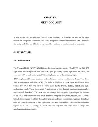 11
CHAPTER 3
METHODOLOGY
In this section the ML605 and Virtex-6 board hardware is described as well as the tools
utilized for design and validation. The Xilinx Integrated Software Environment (ISE) was used
for design and iSim and ChipScope were used for validation in simulation and in hardware.
3.1 HARDWARE
3.1.1 Virtex-6FPGA
The Virtex-6 FPGA (XC6VLX240T) is used to implement the arbiter. This FPGA has 241, 152
logic cells and is organized into banks (40 pins per bank). These logic cells, or slices, are
composed of four look-up tables (LUTs), multiplexers and arithmetic carry logic.
LUTs implement Boolean functions, and multiplexers enable combinatorial logic. Two slices
form a configurable logic block (CLB). In order to distribute a clock signal to all these logic
blocks, the FPGA has five types of clock lines: BUFG, BUFR, BUFIO, BUFH, and high-
performance clock. These lines satisfy “requirements of high fan out, short propagation delay,
and extremely low skew”. The clock lines are also split into categories depending on the sections
of the FPGA and components they drive. The three categories are: global, regional, and I/O lines.
Global clock lines drive all flip-flops, clock enables, and many logic inputs. Regional clock lines
drive all clock destinations in their region and two bordering regions. There are six to eighteen
regions in an FPGA. Finally, I/O clock lines are very fast and only drive I/O logic and
serializer/deserializer circuits.
 
