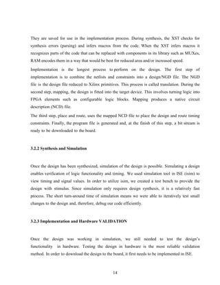 14
They are saved for use in the implementation process. During synthesis, the XST checks for
synthesis errors (parsing) and infers macros from the code. When the XST infers macros it
recognizes parts of the code that can be replaced with components in its library such as MUXes,
RAM encodes them in a way that would be best for reduced area and/or increased speed.
Implementation is the longest process to perform on the design. The first step of
implementation is to combine the netlists and constraints into a design/NGD file. The NGD
file is the design file reduced to Xilinx primitives. This process is called translation. During the
second step, mapping, the design is fitted into the target device. This involves turning logic into
FPGA elements such as configurable logic blocks. Mapping produces a native circuit
description (NCD) file.
The third step, place and route, uses the mapped NCD file to place the design and route timing
constraints. Finally, the program file is generated and, at the finish of this step, a bit stream is
ready to be downloaded to the board.
3.2.2 Synthesis and Simulation
Once the design has been synthesized, simulation of the design is possible. Simulating a design
enables verification of logic functionality and timing. We used simulation tool in ISE (isim) to
view timing and signal values. In order to utilize isim, we created a test bench to provide the
design with stimulus. Since simulation only requires design synthesis, it is a relatively fast
process. The short turn-around time of simulation means we were able to iteratively test small
changes to the design and, therefore, debug our code efficiently.
3.2.3 Implementation and Hardware VALIDATION
Once the design was working in simulation, we still needed to test the design’s
functionality in hardware. Testing the design in hardware is the most reliable validation
method. In order to download the design to the board, it first needs to be implemented in ISE.
 