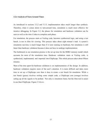 17
3.2.4 Analysis of Turn-Around Times
As introduced in sections 3.3.2 and 3.3.3, implementation takes much longer than synthesis.
Therefore, when it comes down to turn-around time, simulation is much more effective for
iterative debugging. In Figure 3.2, the phases for simulation and hardware validation can be
seen as well as the time it takes to complete each phase.
For simulation, the process starts at Verilog code, becomes synthesized logic, and using a test
bench, is run in iSim for viewing. This process takes about eight minute’s total. A system’s
simulation run-time is much longer than if it were running on hardware, but simulation is still
faster than hardware validation because it does not have to undergo implementation.
The bottleneck in our simulation process is the set up time for the DDR3 memory model which
accounts for most of the simulation time. Hardware validation starts at Verilog code, is
synthesized, implemented, and imported into ChipScope. This whole process takes about fifteen
minutes.
Most of the time spent for hardware validation is on implementation of the design. In addition,
hardware validation requires more of the user’s attention. It is more difficult and takes more
time to set up a ChipScope core than it does to create a test bench for simulation. While a
test bench (green) involves writing some simple code, a ChipScope core (orange) involves
setting up all the signals to be probed. Not only is simulation faster, but the iSim tool is easier
to use than ChipScope. Figure.3.3shows
 