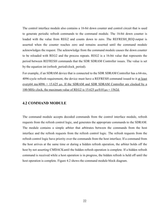 22
The control interface module also contains a 16-bit down counter and control circuit that is used
to generate periodic refresh commands to the command module. The 16-bit down counter is
loaded with the value from REG2 and counts down to zero. The REFRESH_REQ output is
asserted when the counter reaches zero and remains asserted until the command module
acknowledges the request. The acknowledge from the command module causes the down counter
to be reloaded with REG2 and the process repeats. REG2 is a 16-bit value that represents the
period between REFRESH commands that the SDR SDRAM Controller issues. The value is set
by the equation int (refresh_period/clock_period).
For example, if an SDRAM device that is connected to the SDR SDRAM Controller has a 64-ms,
4096-cycle refresh requirement, the device must have a REFRESH command issued to it at least
every64 ms/4096 = 15.625 µs. If the SDRAM and SDR SDRAM Controller are clocked by a
100-MHz clock, the maximum value of REG2 is 15.625 µs/0.01µs = 1562d.
4.2 COMMAND MODULE
The command module accepts decoded commands from the control interface module, refresh
requests from the refresh control logic, and generates the appropriate commands to the SDRAM.
The module contains a simple arbiter that arbitrates between the commands from the host
interface and the refresh requests from the refresh control logic. The refresh requests from the
refresh control logic have priority over the commands from the host interface. If a command from
the host arrives at the same time or during a hidden refresh operation, the arbiter holds off the
host by not asserting CMDACKuntil the hidden refresh operation is complete. If a hidden refresh
command is received while a host operation is in progress, the hidden refresh is held off until the
host operation is complete. Figure 4.2 shows the command module block diagram.
 