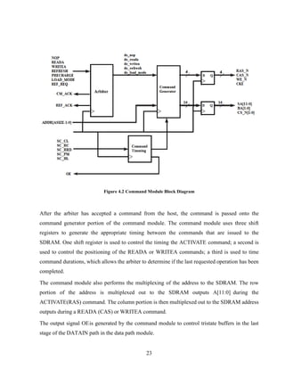23
Figure 4.2 Command Module Block Diagram
After the arbiter has accepted a command from the host, the command is passed onto the
command generator portion of the command module. The command module uses three shift
registers to generate the appropriate timing between the commands that are issued to the
SDRAM. One shift register is used to control the timing the ACTIVATE command; a second is
used to control the positioning of the READA or WRITEA commands; a third is used to time
command durations, which allows the arbiter to determine if the last requested operation has been
completed.
The command module also performs the multiplexing of the address to the SDRAM. The row
portion of the address is multiplexed out to the SDRAM outputs A[11:0] during the
ACTIVATE(RAS) command. The column portion is then multiplexed out to the SDRAM address
outputs during a READA (CAS) or WRITEA command.
The output signal OEis generated by the command module to control tristate buffers in the last
stage of the DATAIN path in the data path module.
 
