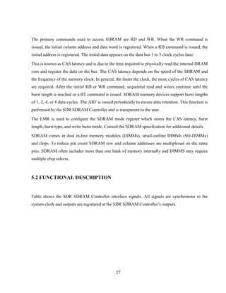 27
The primary commands used to access SDRAM are RD and WR. When the WR command is
issued, the initial column address and data word is registered. When a RD command is issued, the
initial address is registered. The initial data appears on the data bus 1 to 3 clock cycles later.
This is known as CAS latency and is due to the time required to physically read the internal DRAM
core and register the data on the bus. The CAS latency depends on the speed of the SDRAM and
the frequency of the memory clock. In general, the faster the clock, the more cycles of CAS latency
are required. After the initial RD or WR command, sequential read and writes continue until the
burst length is reached or a BT command is issued. SDRAM memory devices support burst lengths
of 1, 2, 4, or 8 data cycles. The ARF is issued periodically to ensure data retention. This function is
performed by the SDR SDRAM Controller and is transparent to the user.
The LMR is used to configure the SDRAM mode register which stores the CAS latency, burst
length, burst type, and write burst mode. Consult the SDRAM specification for additional details.
SDRAM comes in dual in-line memory modules (DIMMs), small-outline DIMMs (SO-DIMMs)
and chips. To reduce pin count SDRAM row and column addresses are multiplexed on the same
pins. SDRAM often includes more than one bank of memory internally and DIMMS may require
multiple chip selects.
5.2 FUNCTIONAL DESCRIPTION
Table shows the SDR SDRAM Controller interface signals. All signals are synchronous to the
system clock and outputs are registered at the SDR SDRAM Controller’s outputs.
 