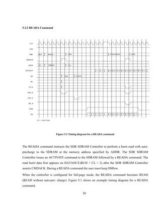 30
5.3.2 READA Command
Figure 5.1 Timing diagram for a READA command
The READA command instructs the SDR SDRAM Controller to perform a burst read with auto-
precharge to the SDRAM at the memory address specified by ADDR. The SDR SDRAM
Controller issues an ACTIVATE command to the SDRAM followed by a READA command. The
read burst data first appears on DATAOUT(RCD + CL + 2) after the SDR SDRAM Controller
asserts CMDACK. During a READA command the user must keep DMlow.
When the controller is configured for full-page mode, the READA command becomes READ
(READ without auto-pre- charge). Figure 5.1 shows an example timing diagram for a READA
command.
 
