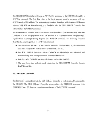 32
The SDR SDRAM Controller will issue an ACTIVATE command to the SDRAM followed by a
WRITEA command. The first data value in the burst sequence must be presented with the
WRITEA and ADDR address. The host must start clocking data along with the desired DMvalues
into the SDR SDRAM Controller (tRCD – 2) clocks after the SDR SDRAM Controller has
acknowledged the WRITEAcommand.
See a SDRAM data sheet for how to use the data mask lines DM/DQM.When the SDR SDRAM
Controller is in the full-page mode WRITEA becomes WRITE (write without auto-precharge).
Figure shows an example timing diagram for a WRITEA command. The following sequence
describes the general operation of a WRITEA command:
 The user asserts WRITEA, ADDR, the first write data value on DATAIN, and the desired
data mask value on DM with reference to the table 5.2 and 5.3.
 The SDR SDRAM Controller asserts CMDACK to acknowledge the command and
simultaneously starts issuing commands to the SDRAM devices.
 One clock after CMDACKwas asserted, the user asserts NOP on CMD.
 The user clocks data and data mask values into the SDR SDRAM Controller through
DATAIN and DM.
5.3.4 REFRESH Command
The REFRESH command instructs the SDR SDRAM Controller to perform an ARF command to
the SDRAM. The SDR SDRAM Controller acknowledges the REFRESH command with
CMDACK. Figure 5.3 shows an example timing diagram of the REFRESH command.
 