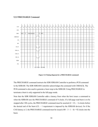 34
5.3.5 PRECHARGE Command
Figure 5.4 Timing diagram for a PRECHARGE command
The PRECHARGE command instructs the SDR SDRAM Controller to perform a PCH command
to the SDRAM. The SDR SDRAM Controller acknowledges the command with CMDACK. The
PCH command is also used to generate a burst stop to the SDRAM. Using PRECHARGE to
terminate a burst is only supported in the full-page mode.
Note that the SDR SDRAM Controller adds a latency from when the host issues a command to
when the SDRAM sees the PRECHARGE command of 4 clocks. If a full-page read burst is to be
stopped after 100 cycles, the PRECHARGE command must be asserted (4 + CL – 1) clocks before
the desired end of the burst (CL – 1 requirement is imposed by the SDRAM devices). So if the
CAS latency is 3, the PRECHARGE command must be issued (100 – 3 –1 – 4) = 92 clocks into the
burst.
 