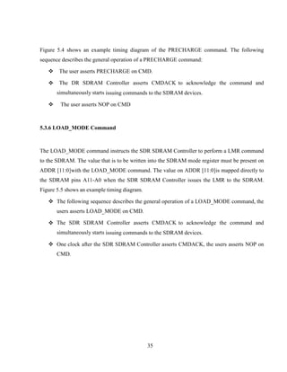 35
Figure 5.4 shows an example timing diagram of the PRECHARGE command. The following
sequence describes the general operation of a PRECHARGE command:
 The user asserts PRECHARGE on CMD.
 The DR SDRAM Controller asserts CMDACK to acknowledge the command and
simultaneously starts issuing commands to the SDRAM devices.
 The user asserts NOP on CMD
5.3.6 LOAD_MODE Command
The LOAD_MODE command instructs the SDR SDRAM Controller to perform a LMR command
to the SDRAM. The value that is to be written into the SDRAM mode register must be present on
ADDR [11:0]with the LOAD_MODE command. The value on ADDR [11:0]is mapped directly to
the SDRAM pins A11-A0 when the SDR SDRAM Controller issues the LMR to the SDRAM.
Figure 5.5 shows an example timing diagram.
 The following sequence describes the general operation of a LOAD_MODE command, the
users asserts LOAD_MODE on CMD.
 The SDR SDRAM Controller asserts CMDACK to acknowledge the command and
simultaneously starts issuing commands to the SDRAM devices.
 One clock after the SDR SDRAM Controller asserts CMDACK, the users asserts NOP on
CMD.
 