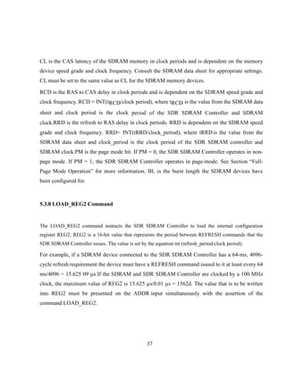 37
CL is the CAS latency of the SDRAM memory in clock periods and is dependent on the memory
device speed grade and clock frequency. Consult the SDRAM data sheet for appropriate settings.
CL must be set to the same value as CL for the SDRAM memory devices.
RCD is the RAS to CAS delay in clock periods and is dependent on the SDRAM speed grade and
clock frequency. RCD = INT(tRCD/clock period), where tRCD is the value from the SDRAM data
sheet and clock period is the clock period of the SDR SDRAM Controller and SDRAM
clock.RRD is the refresh to RAS delay in clock periods. RRD is dependent on the SDRAM speed
grade and clock frequency. RRD= INT(tRRD/clock_period), where tRRD is the value from the
SDRAM data sheet and clock_period is the clock period of the SDR SDRAM controller and
SDRAM clock.PM is the page mode bit. If PM = 0, the SDR SDRAM Controller operates in non-
page mode. If PM = 1, the SDR SDRAM Controller operates in page-mode. See Section “Full-
Page Mode Operation” for more information. BL is the burst length the SDRAM devices have
been configured for.
5.3.8 LOAD_REG2 Command
The LOAD_REG2 command instructs the SDR SDRAM Controller to load the internal configuration
register REG2. REG2 is a 16-bit value that represents the period between REFRESH commands that the
SDR SDRAM Controller issues. The value is set by the equation int (refresh_period/clock period).
For example, if a SDRAM device connected to the SDR SDRAM Controller has a 64-ms, 4096-
cycle refresh requirement the device must have a REFRESH command issued to it at least every 64
ms/4096 = 15.625 09 µs.If the SDRAM and SDR SDRAM Controller are clocked by a 100 MHz
clock, the maximum value of REG2 is 15.625 µs/0.01 µs = 1562d. The value that is to be written
into REG2 must be presented on the ADDR input simultaneously with the assertion of the
command LOAD_REG2.
 