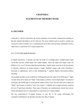 38
CHAPTER 6
ELEMENTS OF MEMORY BANK
6.1 DECODER
A decoder is a device which does the reverse operation of an encoder, undoing the encoding so
that the original information can be retrieved. The same method used to encode is usually just
reversed in order to decode. It is a combinational circuit that converts binary information from n
input lines to a maximum of 2n
unique output lines.
6.1.1 A 2-to-4 line single-bit decoder
In digital electronics, a decoder can take the form of a multiple-input, multiple-output logic
circuit that converts coded inputs into coded outputs, where the input and output codes are
different. E.g. n-to-2n
, binary-coded decimal decoders. Enable inputs must be on for the decoder
to function, otherwise its outputs assume a single "disabled" output code word. Decoding is
necessary in applications such as data multiplexing, 7 segment display and memory address
decoding.
The example decoder circuit would be an AND gate because the output of an AND gate is "High"
(1) only when all its inputs are "High." Such output is called as "active High output". If instead of
AND gate, the NAND gate is connected the output will be "Low" (0) only when all its inputs are
"High". Such output is called as "active low output". A slightly more complex decoder would be
the n-to-2n
type binary decoders. These type of decoders are combinational circuits that convert
binary information from 'n' coded inputs to a maximum of 2n
unique outputs.
We say a maximum of 2n
outputs because in case the 'n' bit coded information has
unused bit combinations, the decoder may have less than 2n
outputs.
 