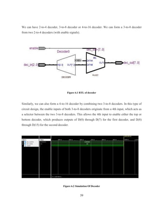 39
We can have 2-to-4 decoder, 3-to-8 decoder or 4-to-16 decoder. We can form a 3-to-8 decoder
from two 2-to-4 decoders (with enable signals).
Figure 6.1 RTL of decoder
Similarly, we can also form a 4-to-16 decoder by combining two 3-to-8 decoders. In this type of
circuit design, the enable inputs of both 3-to-8 decoders originate from a 4th input, which acts as
a selector between the two 3-to-8 decoders. This allows the 4th input to enable either the top or
bottom decoder, which produces outputs of D(0) through D(7) for the first decoder, and D(8)
through D(15) for the second decoder.
Figure 6.2 Simulation Of Decoder
 