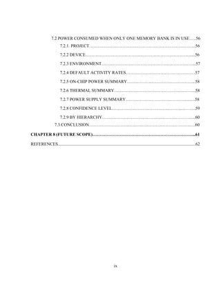 ix
7.2 POWER CONSUMED WHEN ONLY ONE MEMORY BANK IS IN USE…..56
7.2.1. PROJECT………………………………………………………………..56
7.2.2 DEVICE……………………………………………………………….....56
7.2.3 ENVIRONMENT………………………………………………………...57
7.2.4 DEFAULT ACTIVITY RATES…………………………………………57
7.2.5 ON-CHIP POWER SUMMARY………………………………………...58
7.2.6 THERMAL SUMMARY………………………………………………...58
7.2.7 POWER SUPPLY SUMMARY……………………………………...….58
7.2.8 CONFIDENCE LEVEL………………………………………………….59
7.2.9 BY HIERARCHY………………………………………………………..60
7.3 CONCLUSION…………………………………………………………….….60
CHAPTER 8 (FUTURE SCOPE)……………………………………………………………...61
REFERENCES...............................................................................................................................62
 