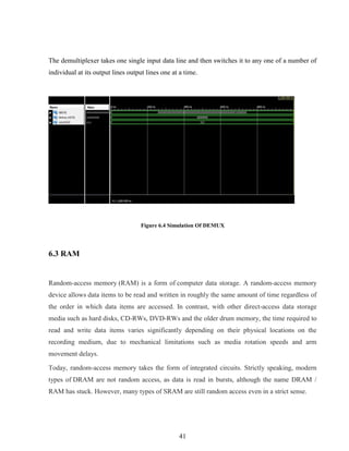 41
The demultiplexer takes one single input data line and then switches it to any one of a number of
individual at its output lines output lines one at a time.
Figure 6.4 Simulation Of DEMUX
6.3 RAM
Random-access memory (RAM) is a form of computer data storage. A random-access memory
device allows data items to be read and written in roughly the same amount of time regardless of
the order in which data items are accessed. In contrast, with other direct-access data storage
media such as hard disks, CD-RWs, DVD-RWs and the older drum memory, the time required to
read and write data items varies significantly depending on their physical locations on the
recording medium, due to mechanical limitations such as media rotation speeds and arm
movement delays.
Today, random-access memory takes the form of integrated circuits. Strictly speaking, modern
types of DRAM are not random access, as data is read in bursts, although the name DRAM /
RAM has stuck. However, many types of SRAM are still random access even in a strict sense.
 