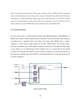 42
RAM is normally associated with volatile types of memory (such as DRAM memory modules),
where stored information is lost if the power is removed, although many efforts have been made
to develop non-volatile RAM chips. Other types of non-volatile memory exist that allow random
access for read operations, but either do not allow write operations or have limitations on them.
These include most types of ROM and a type of flash memory called NOR-Flash.
6.3.1 TYPES OF RAM
The two main forms of modern RAM are Static Ram (SRAM), dynamic RAM (DRAM). In
SRAM, a bit of data is stored using the state of a flip-flop. This form of RAM is more expensive
to produce, but is generally faster and requires less power than DRAM and, in modern
computers, is often used as cache memory for the CPU. DRAM stores a bit of data using a
transistor and capacitor pair, which together comprise a memory cell. The capacitor holds a high
or low charge (1 or 0, respectively), and the transistor acts as a switch that lets the control
circuitry on the chip read the capacitor's state of charge or change it. As this form of memory is
less expensive to produce than static RAM, it is the predominant form of computer memory used
in modern computers.
Figure 6.5 RTL of RAM
 