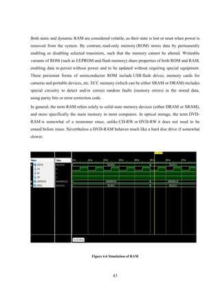 43
Both static and dynamic RAM are considered volatile, as their state is lost or reset when power is
removed from the system. By contrast, read-only memory (ROM) stores data by permanently
enabling or disabling selected transistors, such that the memory cannot be altered. Writeable
variants of ROM (such as EEPROM and flash memory) share properties of both ROM and RAM,
enabling data to persist without power and to be updated without requiring special equipment.
These persistent forms of semiconductor ROM include USB flash drives, memory cards for
cameras and portable devices, etc. ECC memory (which can be either SRAM or DRAM) includes
special circuitry to detect and/or correct random faults (memory errors) in the stored data,
using parity bits or error correction code.
In general, the term RAM refers solely to solid-state memory devices (either DRAM or SRAM),
and more specifically the main memory in most computers. In optical storage, the term DVD-
RAM is somewhat of a misnomer since, unlike CD-RW or DVD-RW it does not need to be
erased before reuse. Nevertheless a DVD-RAM behaves much like a hard disc drive if somewhat
slower.
Figure 6.6 Simulation of RAM
 