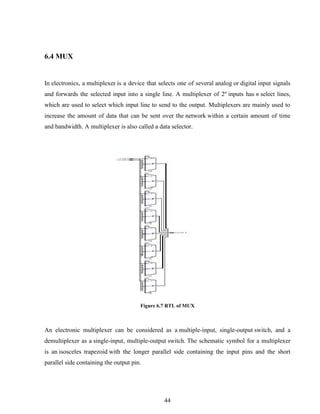 44
6.4 MUX
In electronics, a multiplexer is a device that selects one of several analog or digital input signals
and forwards the selected input into a single line. A multiplexer of 2n
inputs has n select lines,
which are used to select which input line to send to the output. Multiplexers are mainly used to
increase the amount of data that can be sent over the network within a certain amount of time
and bandwidth. A multiplexer is also called a data selector.
Figure 6.7 RTL of MUX
An electronic multiplexer can be considered as a multiple-input, single-output switch, and a
demultiplexer as a single-input, multiple-output switch. The schematic symbol for a multiplexer
is an isosceles trapezoid with the longer parallel side containing the input pins and the short
parallel side containing the output pin.
 