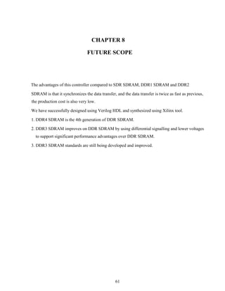 61
CHAPTER 8
FUTURE SCOPE
The advantages of this controller compared to SDR SDRAM, DDR1 SDRAM and DDR2
SDRAM is that it synchronizes the data transfer, and the data transfer is twice as fast as previous,
the production cost is also very low.
We have successfully designed using Verilog HDL and synthesized using Xilinx tool.
1. DDR4 SDRAM is the 4th generation of DDR SDRAM.
2. DDR3 SDRAM improves on DDR SDRAM by using differential signalling and lower voltages
to support significant performance advantages over DDR SDRAM.
3. DDR3 SDRAM standards are still being developed and improved.
 