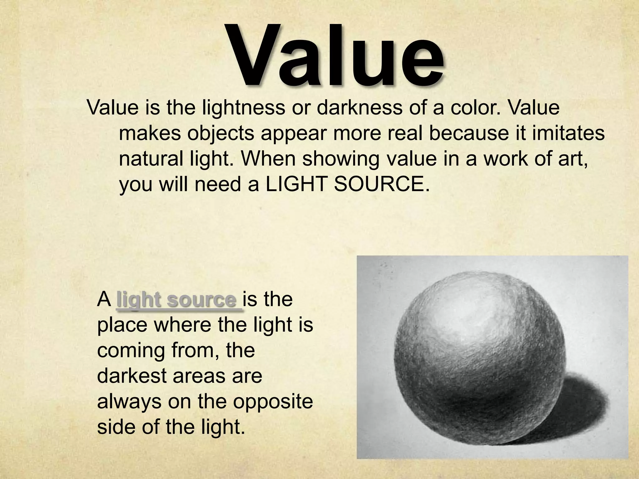 Value

Value is the lightness or darkness of a color. Value
makes objects appear more real because it imitates
natural light. When showing value in a work of art,
you will need a LIGHT SOURCE.

A light source is the
place where the light is
coming from, the
darkest areas are
always on the opposite
side of the light.

 