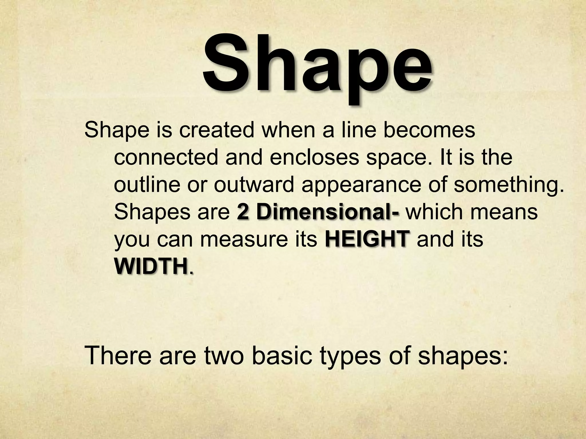 Shape
Shape is created when a line becomes
connected and encloses space. It is the
outline or outward appearance of something.
Shapes are 2 Dimensional- which means
you can measure its HEIGHT and its
WIDTH.

There are two basic types of shapes:

 