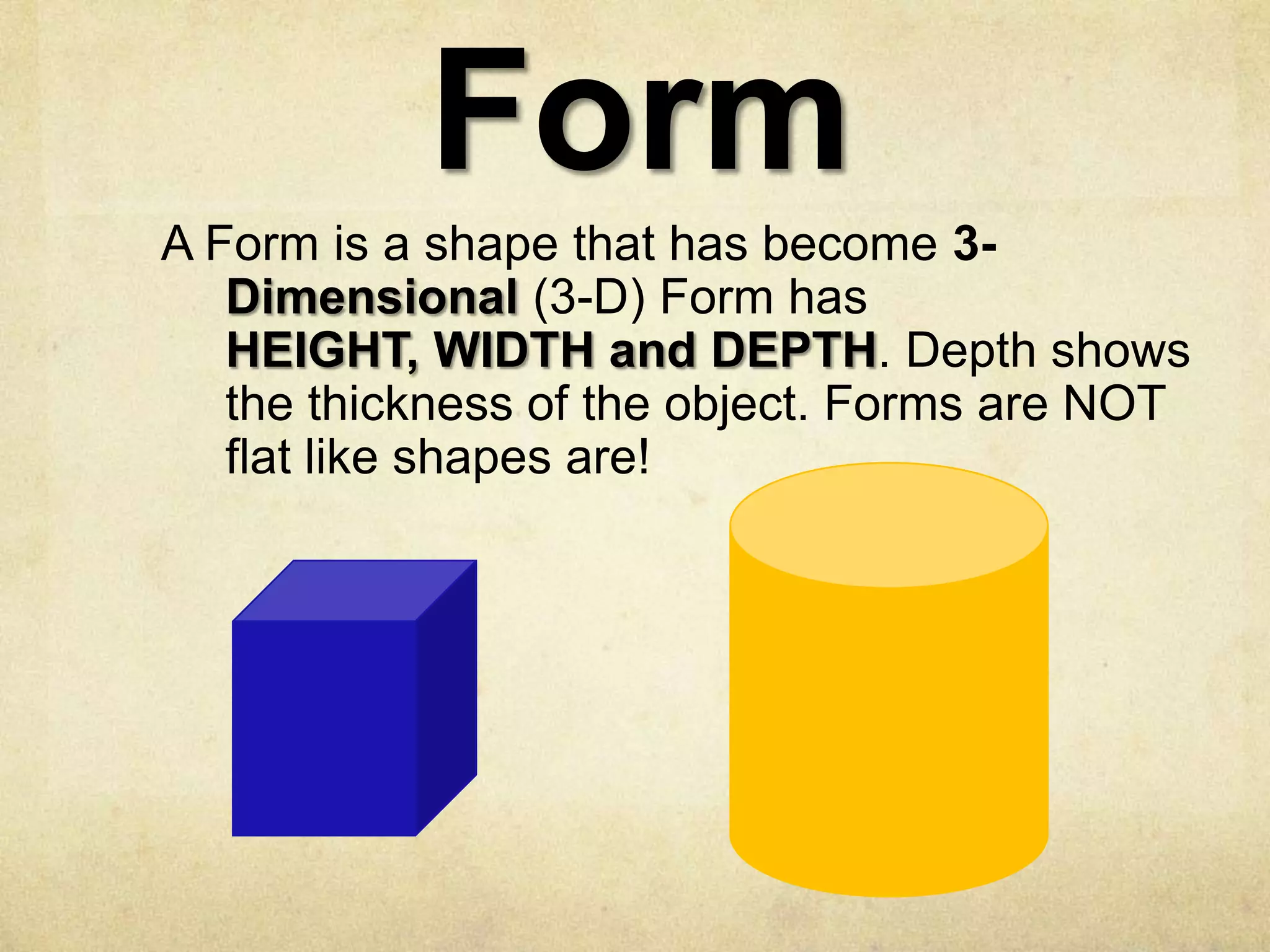 Form
A Form is a shape that has become 3Dimensional (3-D) Form has
HEIGHT, WIDTH and DEPTH. Depth shows
the thickness of the object. Forms are NOT
flat like shapes are!

 