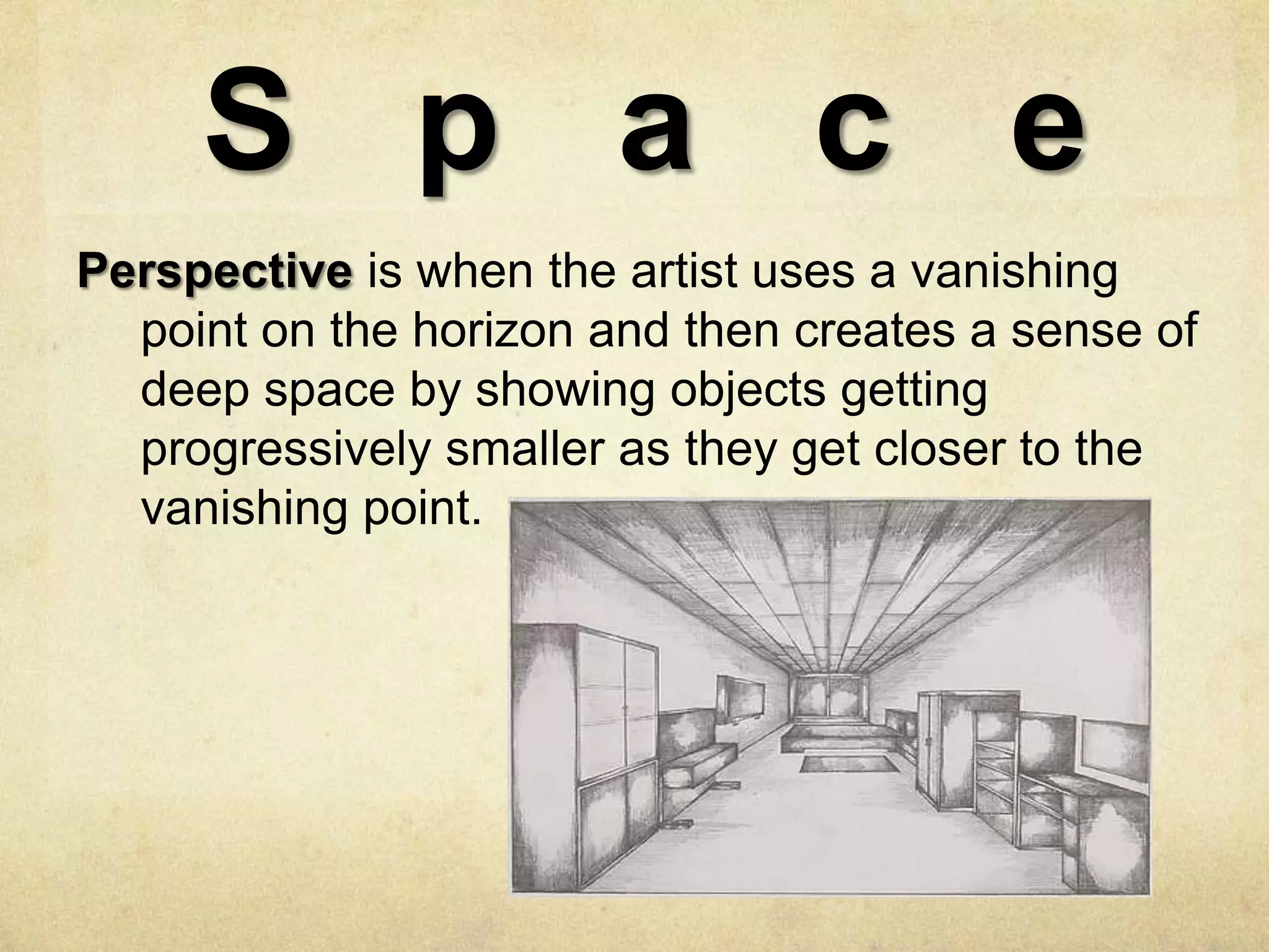 S p a c e
Perspective is when the artist uses a vanishing
point on the horizon and then creates a sense of
deep space by showing objects getting
progressively smaller as they get closer to the
vanishing point.

 