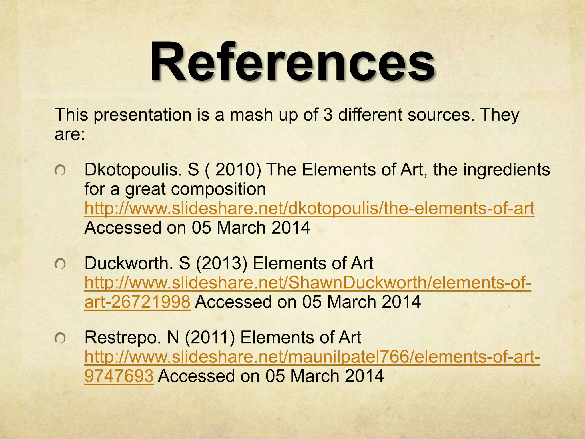 References
This presentation is a mash up of 3 different sources. They
are:

Dkotopoulis. S ( 2010) The Elements of Art, the ingredients
for a great composition
http://www.slideshare.net/dkotopoulis/the-elements-of-art
Accessed on 05 March 2014
Duckworth. S (2013) Elements of Art
http://www.slideshare.net/ShawnDuckworth/elements-ofart-26721998 Accessed on 05 March 2014
Restrepo. N (2011) Elements of Art
http://www.slideshare.net/maunilpatel766/elements-of-art9747693 Accessed on 05 March 2014

 
