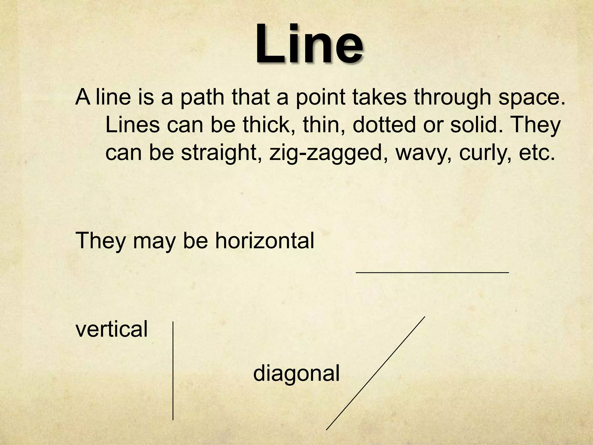 Line
A line is a path that a point takes through space.
Lines can be thick, thin, dotted or solid. They
can be straight, zig-zagged, wavy, curly, etc.

They may be horizontal

vertical

diagonal

 
