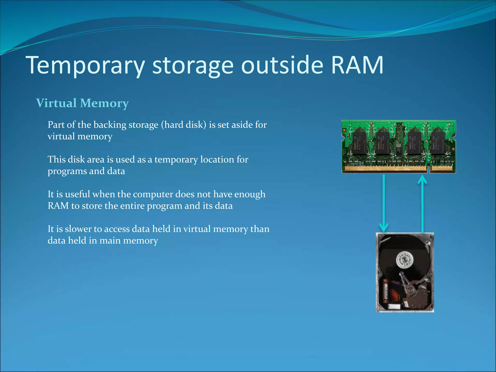 Temporary storage outside RAM
Virtual Memory
Part of the backing storage (hard disk) is set aside for
virtual memory
This disk area is used as a temporary location for
programs and data
It is useful when the computer does not have enough
RAM to store the entire program and its data
It is slower to access data held in virtual memory than
data held in main memory
 