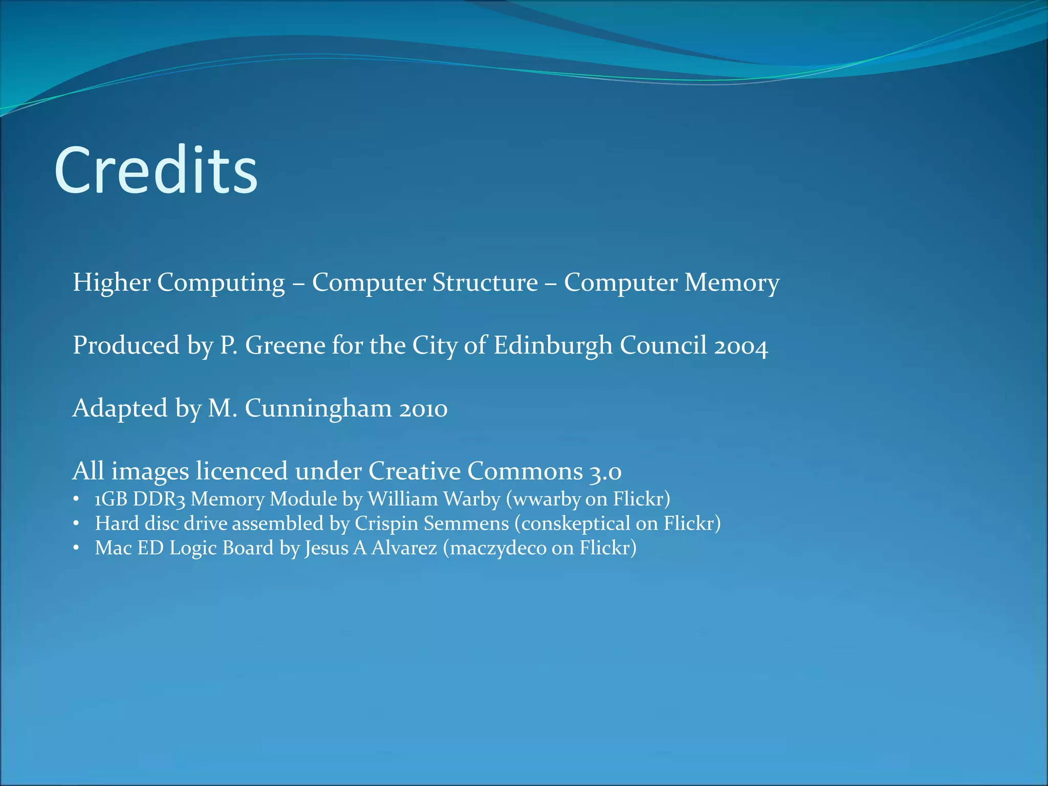 Credits
Higher Computing – Computer Structure – Computer Memory
Produced by P. Greene for the City of Edinburgh Council 2004
Adapted by M. Cunningham 2010
All images licenced under Creative Commons 3.0
• 1GB DDR3 Memory Module by William Warby (wwarby on Flickr)
• Hard disc drive assembled by Crispin Semmens (conskeptical on Flickr)
• Mac ED Logic Board by Jesus A Alvarez (maczydeco on Flickr)
 