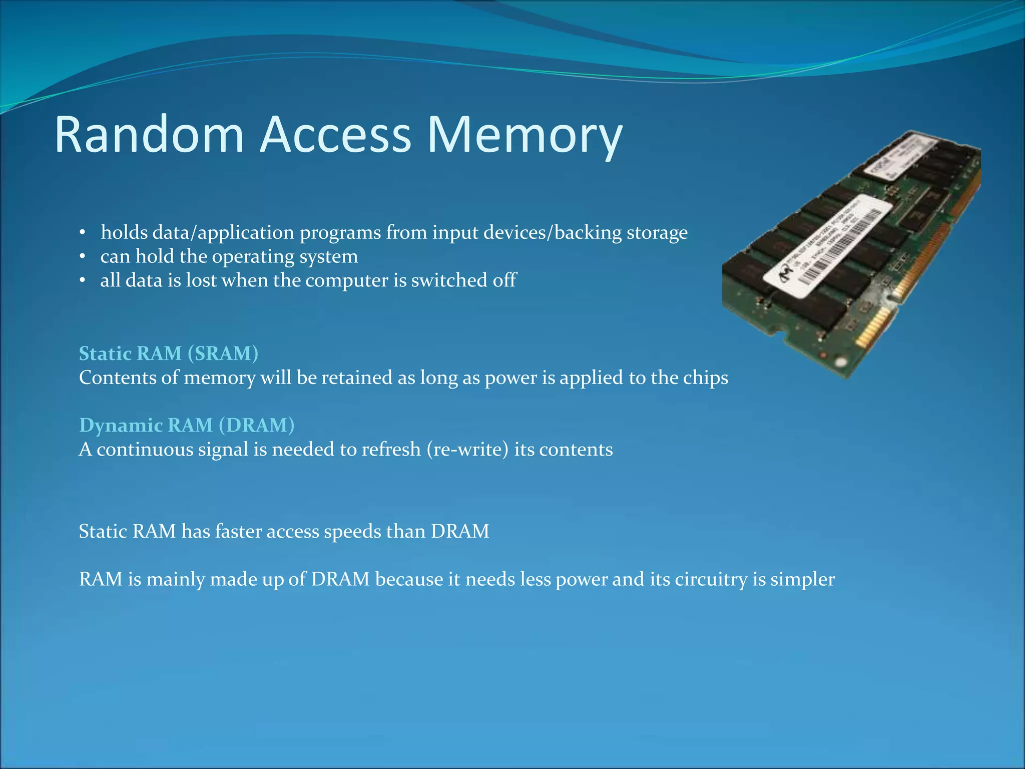 Random Access Memory
• holds data/application programs from input devices/backing storage
• can hold the operating system
• all data is lost when the computer is switched off
Static RAM (SRAM)
Contents of memory will be retained as long as power is applied to the chips
Dynamic RAM (DRAM)
A continuous signal is needed to refresh (re-write) its contents
Static RAM has faster access speeds than DRAM
RAM is mainly made up of DRAM because it needs less power and its circuitry is simpler
 