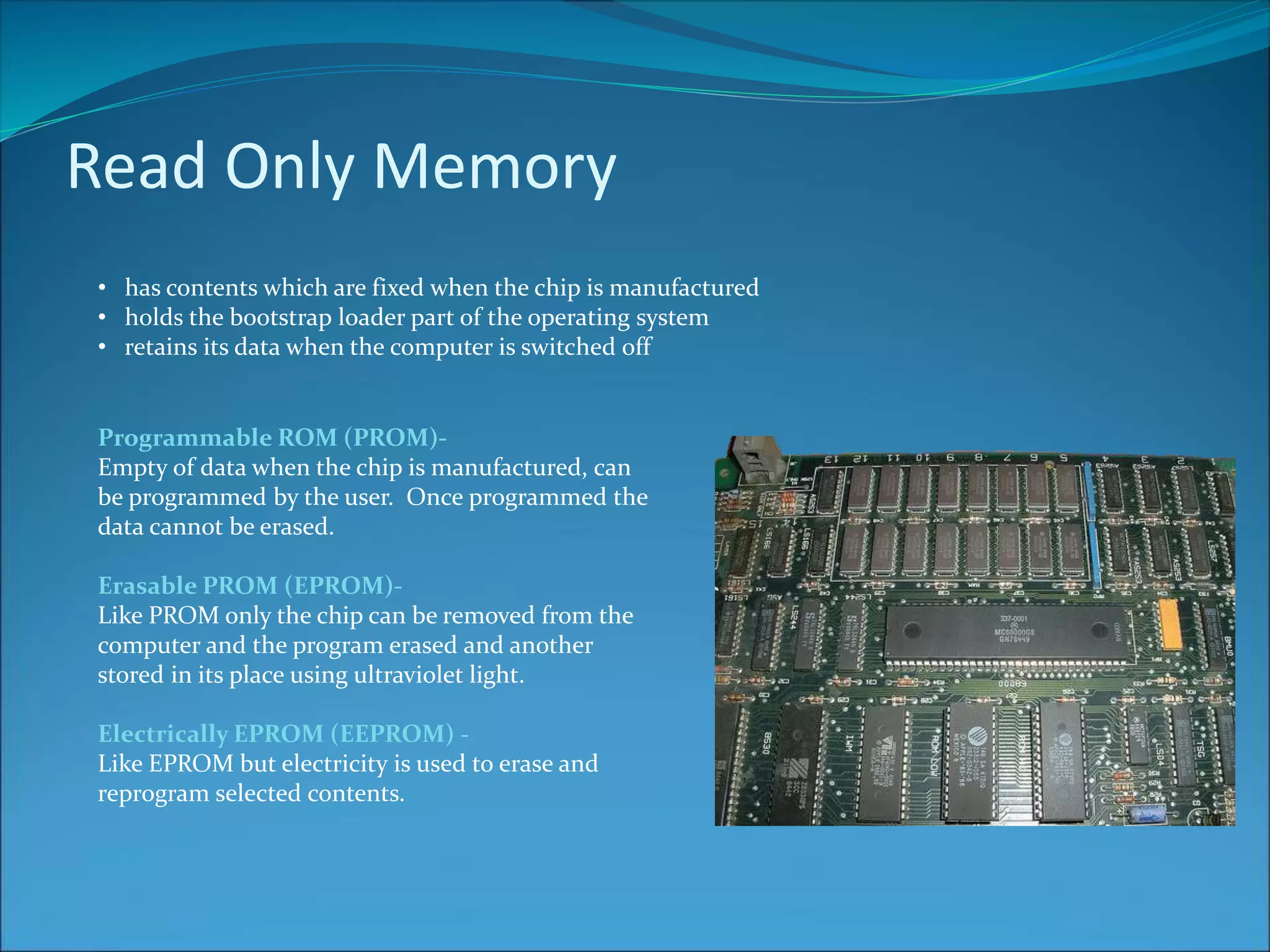 Read Only Memory
• has contents which are fixed when the chip is manufactured
• holds the bootstrap loader part of the operating system
• retains its data when the computer is switched off
Programmable ROM (PROM)-
Empty of data when the chip is manufactured, can
be programmed by the user. Once programmed the
data cannot be erased.
Erasable PROM (EPROM)-
Like PROM only the chip can be removed from the
computer and the program erased and another
stored in its place using ultraviolet light.
Electrically EPROM (EEPROM) -
Like EPROM but electricity is used to erase and
reprogram selected contents.
 