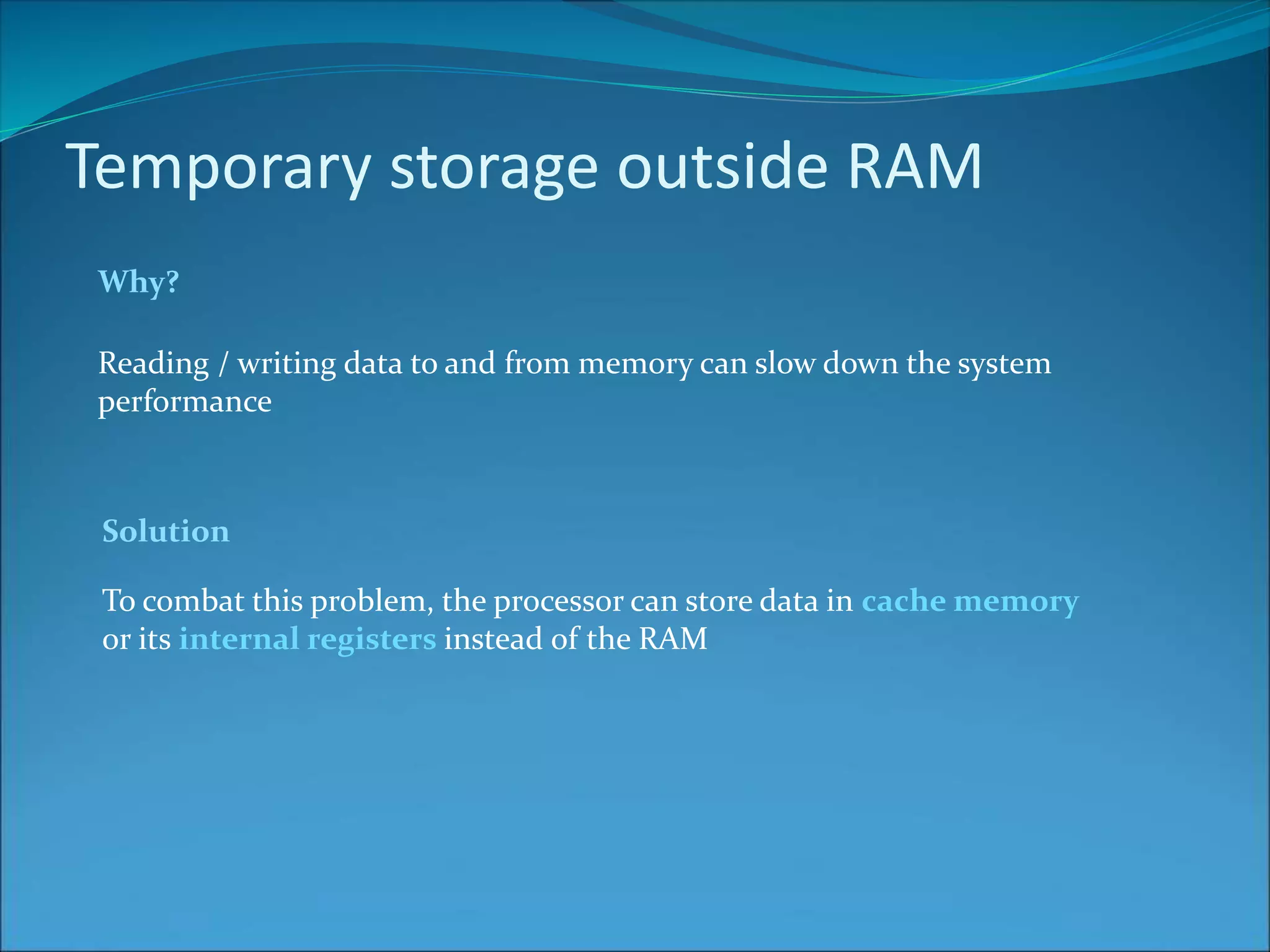 Temporary storage outside RAM
Why?
Reading / writing data to and from memory can slow down the system
performance
To combat this problem, the processor can store data in cache memory
or its internal registers instead of the RAM
Solution
 