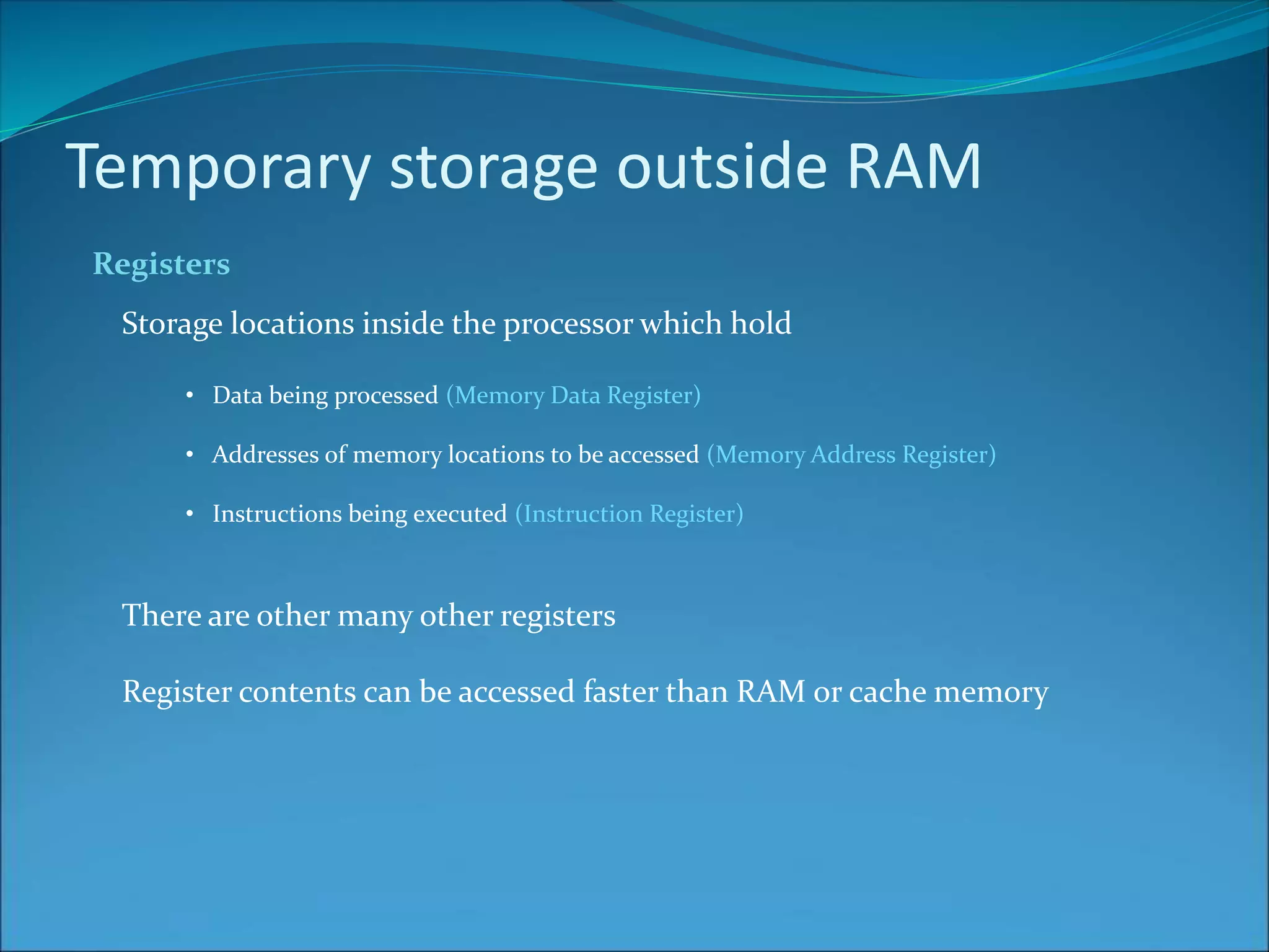 Temporary storage outside RAM
Registers
Storage locations inside the processor which hold
• Data being processed (Memory Data Register)
• Addresses of memory locations to be accessed (Memory Address Register)
• Instructions being executed (Instruction Register)
There are other many other registers
Register contents can be accessed faster than RAM or cache memory
 