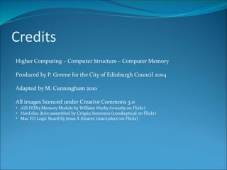 Credits
Higher Computing – Computer Structure – Computer Memory
Produced by P. Greene for the City of Edinburgh Council 2004
Adapted by M. Cunningham 2010
All images licenced under Creative Commons 3.0
• 1GB DDR3 Memory Module by William Warby (wwarby on Flickr)
• Hard disc drive assembled by Crispin Semmens (conskeptical on Flickr)
• Mac ED Logic Board by Jesus A Alvarez (maczydeco on Flickr)
 