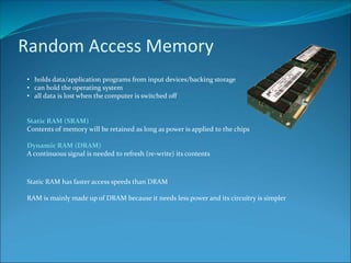 Random Access Memory
• holds data/application programs from input devices/backing storage
• can hold the operating system
• all data is lost when the computer is switched off
Static RAM (SRAM)
Contents of memory will be retained as long as power is applied to the chips
Dynamic RAM (DRAM)
A continuous signal is needed to refresh (re-write) its contents
Static RAM has faster access speeds than DRAM
RAM is mainly made up of DRAM because it needs less power and its circuitry is simpler
 