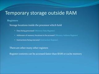 Temporary storage outside RAM
Registers
Storage locations inside the processor which hold
• Data being processed (Memory Data Register)
• Addresses of memory locations to be accessed (Memory Address Register)
• Instructions being executed (Instruction Register)
There are other many other registers
Register contents can be accessed faster than RAM or cache memory
 