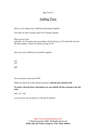 Page 10 of 18


                                  Adding Time

Here is a nice simple way to add hours and minutes together:

Let's add 1 hr and 35 minutes and 3 hr 55 minutes together.


What you do is this:
make the 1 hr 35 minutes into one number, which will give us 135 and do the same for
the other number, 3 hours 55 minutes, giving us 355



Now you want to add these two numbers together:



135
355
____
490




So we now have a sub total of 490.

What you need to do to this and all sub totals is add the time constant of 40.

No matter what the hours and minutes are, just add the 40 time constant to the sub
total.

490 + 40 = 530

so we can now see our answer is 5 hrs and 30 minutes!




                        http://www.memorymentor.com/
                    © Memorymentor 2006. All Rights Reserved.
                 Maths Tips and Tricks to Improve Your Math Abilities
 