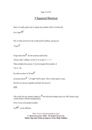 Page 12 of 18


                               5 Squared Shortcut

Here is a really quick way to square any number with a 5 on the end.

Let’s take



Ok, so what you have to do is split up the numbers, giving you

 And




Forget about the     for the moment and do this:

Always add 1, adding 1 to the 4, so we get 4 + 1 = 5

Then multiply this answer, 5, by the original first number, 4

5 X 4 = 20

So what you have is 20 and

Everyone knows        = 25 right? Well it does. This is what makes it easy.

Put the two answers together and that's the answer!

2025




This works for any number ending in but when the numbers get over 100 it tends to get
a little trickier with the multiplication.

Give it a try with another number.

Try    , it isn't difficult.


                         http://www.memorymentor.com/
                     © Memorymentor 2006. All Rights Reserved.
                Maths Tips and Tricks to Improve Your Math Abilities
 