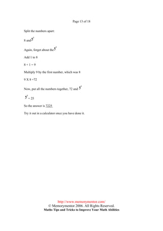 Page 13 of 18


Split the numbers apart:

8 and

Again, forget about the

Add 1 to 8

8+1=9

Multiply 9 by the first number, which was 8

9 X 8 =72

Now, put all the numbers together, 72 and

   = 25

So the answer is 7225

Try it out in a calculator once you have done it.




                       http://www.memorymentor.com/
                   © Memorymentor 2006. All Rights Reserved.
               Maths Tips and Tricks to Improve Your Math Abilities
 