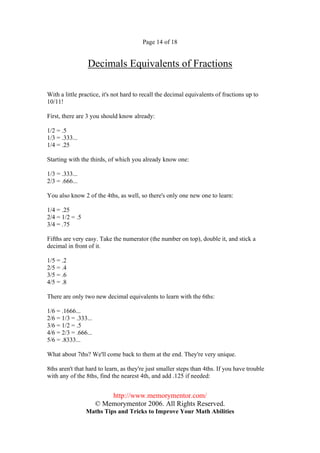 Page 14 of 18


                 Decimals Equivalents of Fractions

With a little practice, it's not hard to recall the decimal equivalents of fractions up to
10/11!

First, there are 3 you should know already:

1/2 = .5
1/3 = .333...
1/4 = .25

Starting with the thirds, of which you already know one:

1/3 = .333...
2/3 = .666...

You also know 2 of the 4ths, as well, so there's only one new one to learn:

1/4 = .25
2/4 = 1/2 = .5
3/4 = .75

Fifths are very easy. Take the numerator (the number on top), double it, and stick a
decimal in front of it.

1/5 = .2
2/5 = .4
3/5 = .6
4/5 = .8

There are only two new decimal equivalents to learn with the 6ths:

1/6 = .1666...
2/6 = 1/3 = .333...
3/6 = 1/2 = .5
4/6 = 2/3 = .666...
5/6 = .8333...

What about 7ths? We'll come back to them at the end. They're very unique.

8ths aren't that hard to learn, as they're just smaller steps than 4ths. If you have trouble
with any of the 8ths, find the nearest 4th, and add .125 if needed:


                          http://www.memorymentor.com/
                      © Memorymentor 2006. All Rights Reserved.
                 Maths Tips and Tricks to Improve Your Math Abilities
 