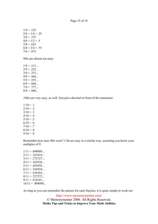 Page 15 of 18


1/8 = .125
2/8 = 1/4 = .25
3/8 = .375
4/8 = 1/2 = .5
5/8 = .625
6/8 = 3/4 = .75
7/8 = .875

9ths are almost too easy:

1/9 = .111...
2/9 = .222...
3/9 = .333...
4/9 = .444...
5/9 = .555...
6/9 = .666...
7/9 = .777...
8/9 = .888...

10ths are very easy, as well. Just put a decimal in front of the numerator:

1/10 = .1
2/10 = .2
3/10 = .3
4/10 = .4
5/10 = .5
6/10 = .6
7/10 = .7
8/10 = .8
9/10 = .9

Remember how easy 9ths were? 11th are easy in a similar way, assuming you know your
multiples of 9:

1/11 = .090909...
2/11 = .181818...
3/11 = .272727...
4/11 = .363636...
5/11 = .454545...
6/11 = .545454...
7/11 = .636363...
8/11 = .727272...
9/11 = .818181...
10/11 = .909090...

As long as you can remember the pattern for each fraction, it is quite simple to work out
                         http://www.memorymentor.com/
                     © Memorymentor 2006. All Rights Reserved.
                  Maths Tips and Tricks to Improve Your Math Abilities
 