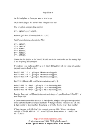 Page 16 of 18


the decimal place as far as you want or need to go!

Oh, I almost forgot! We haven't done 7ths yet, have we?

One-seventh is an interesting number:

1/7 = .142857142857142857...

For now, just think of one-seventh as: .142857

See if you notice any pattern in the 7ths:

1/7 = .142857...
2/7 = .285714...
3/7 = .428571...
4/7 = .571428...
5/7 = .714285...
6/7 = .857142...

Notice that the 6 digits in the 7ths ALWAYS stay in the same order and the starting digit
is the only thing that changes!

If you know your multiples of 14 up to 6, it isn't difficult to work out where to begin the
decimal number. Look at this:

For 1/7, think "1 * 14", giving us .14 as the starting point.
For 2/7, think "2 * 14", giving us .28 as the starting point.
For 3/7, think "3 * 14", giving us .42 as the starting point.

For 4/14, 5/14 and 6/14, you'll have to adjust upward by 1:

For 4/7, think "(4 * 14) + 1", giving us .57 as the starting point.
For 5/7, think "(5 * 14) + 1", giving us .71 as the starting point.
For 6/7, think "(6 * 14) + 1", giving us .85 as the starting point.

Practice these, and you'll have the decimal equivalents of everything from 1/2 to 10/11 at
your finger tips!

If you want to demonstrate this skill to other people, and you know your multiplication
tables up to the hundreds for each number 1-9, then give them a calculator and ask for a
2-digit number (3-digit number, if you're up to it!) to be divided by a 1-digit number.

If they give you 96 divided by 7, for example, you can think, "Hmm... the closest
multiple of 7 is 91, which is 13 * 7, with 5 left over. So the answer is 13 and 5/7, or:
13.7142857!"

                        http://www.memorymentor.com/
                    © Memorymentor 2006. All Rights Reserved.
                Maths Tips and Tricks to Improve Your Math Abilities
 