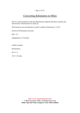 Page 17 of 18


                  Converting Kilometres to Miles

This is a useful method for when travelling between imperial and metric countries and
need to know what kilometres to miles are.

The formula to convert kilometres to miles is number of (kilometres / 8 ) X 5

So lets try 80 kilometres into miles

80/8 = 10

multiplied by 5 is 50 miles!



Another example

40 kilometres

40 / 8 = 5

5 X 5= 25 miles




                       http://www.memorymentor.com/
                   © Memorymentor 2006. All Rights Reserved.
                Maths Tips and Tricks to Improve Your Math Abilities
 
