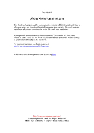 Page 18 of 18


                     About Memorymentor.com
This ebook has been provided by Memorymentor.com and is FREE to you to distribute to
whomever you wish. It must not be edited in anyway. You may give this ebook away as
part of your advertising campaigns but again, this ebook must stay in tact.


Memorymentor promotes Memory improvement and Vedic Maths. We offer ebook
courses in Vedic Maths and our ebook has proved to be very popular for Parents wishing
to give their child the edge in the classroom.

For more information on our ebook, please visit
http://www.memorymentor.com/big_brain.htm



Make sure to Visit Memorymentor.com by clicking here:




                      http://www.memorymentor.com/
                  © Memorymentor 2006. All Rights Reserved.
               Maths Tips and Tricks to Improve Your Math Abilities
 