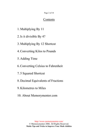 Page 2 of 18


                          Contents

1. Multiplying By 11

2. Is it divisible By 4?

3. Multiplying By 12 Shortcut

4. Converting Kilos to Pounds

5. Adding Time

6. Converting Celsius to Fahrenheit

7. 5 Squared Shortcut

8. Decimal Equivalents of Fractions

9. Kilometres to Miles

10. About Memorymentor.com




              http://www.memorymentor.com/
          © Memorymentor 2006. All Rights Reserved.
       Maths Tips and Tricks to Improve Your Math Abilities
 