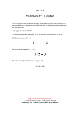 Page 3 of 18


                        Multiplying by 11 shortcut

This technique teaches you how to multiply any number by eleven, easily and quickly.
We will take a few examples and from these you will see the pattern used and also how
easy they are to do.

So, to begin let’s try 12 time 11.

First things first you will ignore the 11 for the moment and concentrate on the 12.

Split the twelve apart, like so:


                                     1                   2
Add these two digits together 1 + 2 = 3


                                         1+2 = 3
Place the answer, 3 in between the 12 to give 132


                                         11 X 12 = 132




                        http://www.memorymentor.com/
                    © Memorymentor 2006. All Rights Reserved.
                Maths Tips and Tricks to Improve Your Math Abilities
 