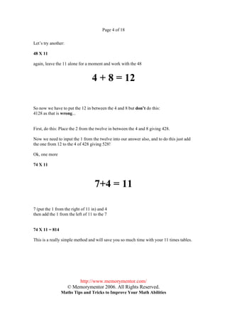 Page 4 of 18


Let’s try another:

48 X 11

again, leave the 11 alone for a moment and work with the 48


                                  4 + 8 = 12

So now we have to put the 12 in between the 4 and 8 but don’t do this:
4128 as that is wrong...


First, do this: Place the 2 from the twelve in between the 4 and 8 giving 428.

Now we need to input the 1 from the twelve into our answer also, and to do this just add
the one from 12 to the 4 of 428 giving 528!

Ok, one more

74 X 11



                                   7+4 = 11

7 (put the 1 from the right of 11 in) and 4
then add the 1 from the left of 11 to the 7


74 X 11 = 814

This is a really simple method and will save you so much time with your 11 times tables.




                         http://www.memorymentor.com/
                     © Memorymentor 2006. All Rights Reserved.
                Maths Tips and Tricks to Improve Your Math Abilities
 