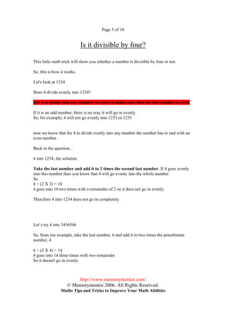 Page 5 of 18


                             Is it divisible by four?

This little math trick will show you whether a number is divisible by four or not.

So, this is how it works.

Let's look at 1234

Does 4 divide evenly into 1234?

For 4 to divide into any number we have to make sure that the last number is even.

If it is an odd number, there is no way it will go in evenly.
So, for example, 4 will not go evenly into 1233 or 1235


now we know that for 4 to divide evenly into any number the number has to end with an
even number.

Back to the question...

4 into 1234, the solution:

Take the last number and add it to 2 times the second last number. If 4 goes evenly
into this number then you know that 4 will go evenly into the whole number.
So
4 + (2 X 3) = 10
4 goes into 10 two times with a remainder of 2 so it does not go in evenly.

Therefore 4 into 1234 does not go in completely.




Let’s try 4 into 3436546

So, from our example, take the last number, 6 and add it to two times the penultimate
number, 4

6 + (2 X 4) = 14
4 goes into 14 three times with two remainder.
So it doesn't go in evenly.



                         http://www.memorymentor.com/
                     © Memorymentor 2006. All Rights Reserved.
                Maths Tips and Tricks to Improve Your Math Abilities
 