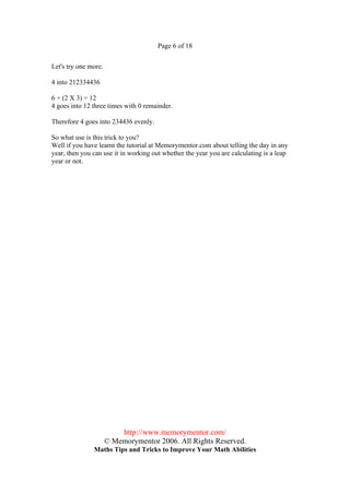 Page 6 of 18


Let's try one more.

4 into 212334436

6 + (2 X 3) = 12
4 goes into 12 three times with 0 remainder.

Therefore 4 goes into 234436 evenly.

So what use is this trick to you?
Well if you have learnt the tutorial at Memorymentor.com about telling the day in any
year, then you can use it in working out whether the year you are calculating is a leap
year or not.




                          http://www.memorymentor.com/
                      © Memorymentor 2006. All Rights Reserved.
               Maths Tips and Tricks to Improve Your Math Abilities
 