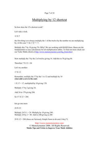 Page 7 of 18


                        Multiplying by 12 shortcut

So how does the 12's shortcut work?

Let's take a look.

12 X 7

the first thing is to always multiply the 1 of the twelve by the number we are multiplying
by, in this case 7. So 1 X 7 = 7.

Multiply this 7 by 10 giving 70. (Why? We are working with BASES here. Bases are the
fundamentals to easy calculations for all multiplication tables. To find out more check out
our Vedic Maths ebook at http://www.memorymentor.com/big_brain.htm)


Now multiply the 7 by the 2 of twelve giving 14. Add this to 70 giving 84.

Therefore 7 X 12 = 84

Let's try another:

17 X 12

Remember, multiply the 17 by the 1 in 12 and multiply by 10
(Just add a zero to the end):

1 X 17 = 17, multiplied by 10 giving 170.

Multiply 17 by 2 giving 34.

Add 34 to 170 giving 204.

So 17 X 12 = 204


lets go one more

24 X 12

Multiply 24 X 1 = 24. Multiply by 10 giving 240.
Multiply 24 by 2 = 48. Add to 240 giving us 288

24 X 12 = 288 (these are Seriously Simple Sums to do aren’t they?!)

                         http://www.memorymentor.com/
                     © Memorymentor 2006. All Rights Reserved.
                Maths Tips and Tricks to Improve Your Math Abilities
 